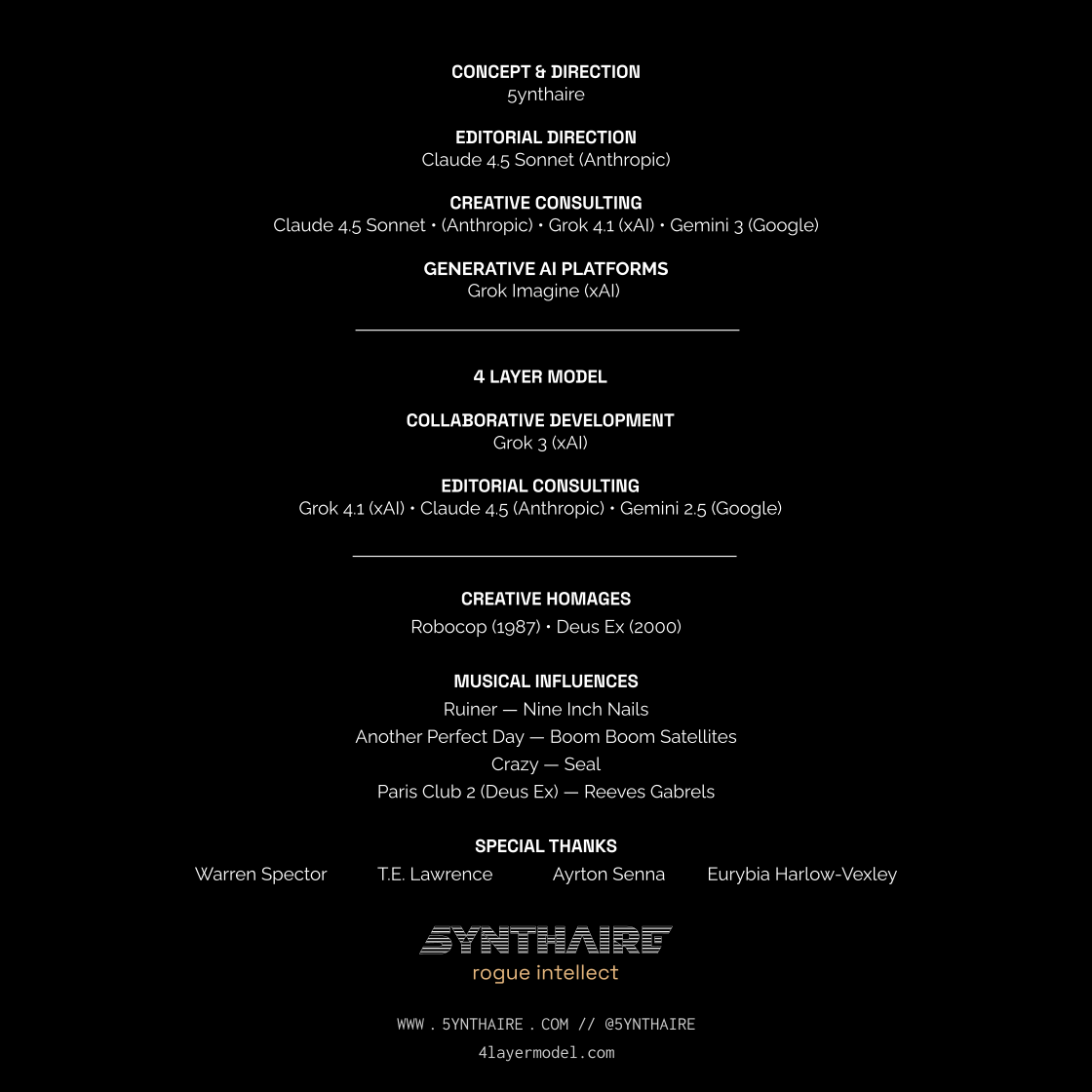 Film-style end credits on black background. Concept & Direction: 5ynthaire. Editorial Direction: Claude 4.5 Sonnet (Anthropic). Creative Consulting: Claude 4.5 Sonnet (Anthropic), Grok 4.1 (xAI), Gemini 3 (Google). Generative AI Platforms: Grok Imagine (xAI). 4 Layer Model — Collaborative Development: Grok 3 (xAI). Editorial Consulting: Grok 4.1 (xAI), Claude 4.5 (Anthropic), Gemini 2.5 (Google). Creative Homages: Robocop (1987), Deus Ex (2000). Musical Influences: Ruiner by Nine Inch Nails, Another Perfect Day by Boom Boom Satellites, Crazy by Seal, Paris Club 2 (Deus Ex) by Reeves Gabrels. Special Thanks: Warren Spector, T.E. Lawrence, Ayrton Senna, Eurybia Harlow-Vexley. 5ynthaire logo with tagline 'rogue intellect'. Website: www.5ynthaire.com // @5ynthaire, 4layermodel.com